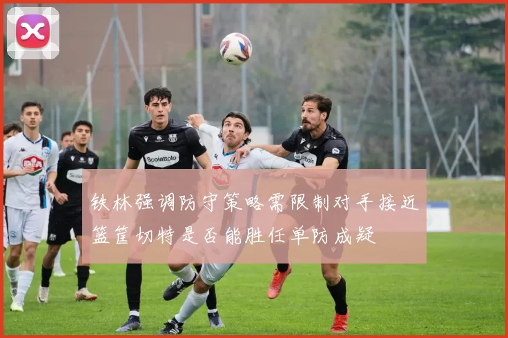 铁林强调防守策略需限制对手接近篮筐切特是否能胜任单防成疑