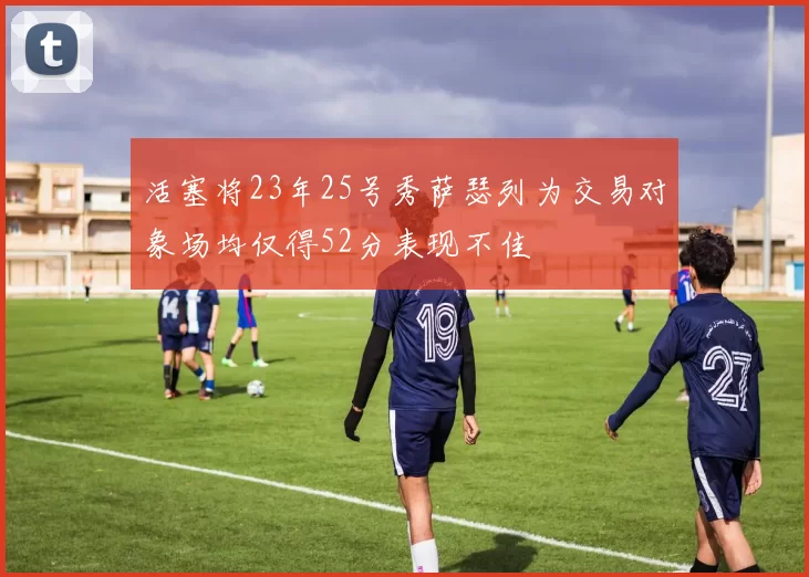 活塞将23年25号秀萨瑟列为交易对象场均仅得52分表现不佳