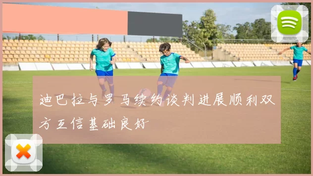 迪巴拉与罗马续约谈判进展顺利双方互信基础良好