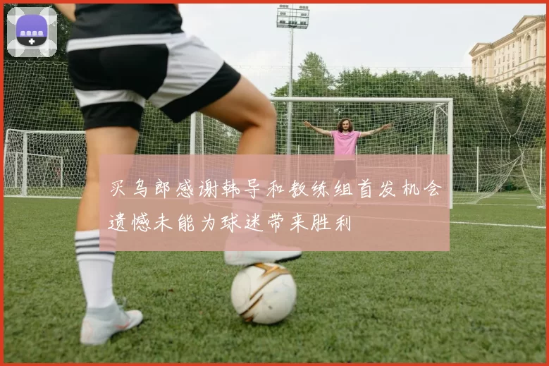 买乌郎感谢韩导和教练组首发机会遗憾未能为球迷带来胜利