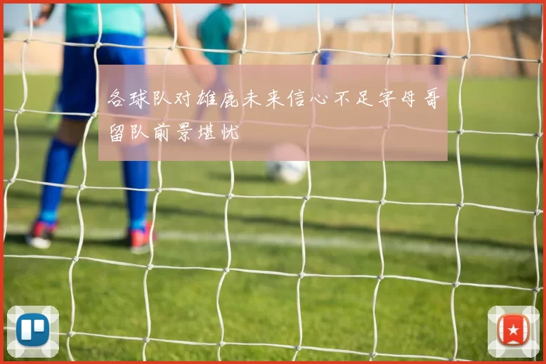 各球队对雄鹿未来信心不足字母哥留队前景堪忧