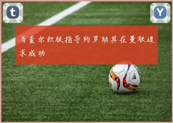 马奎尔积极指导约罗助其在曼联追求成功