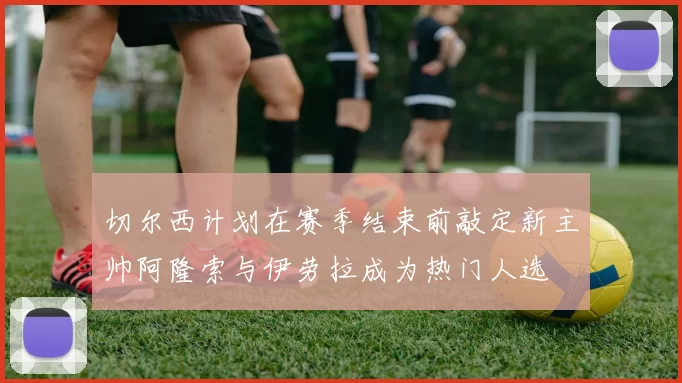 切尔西计划在赛季结束前敲定新主帅阿隆索与伊劳拉成为热门人选