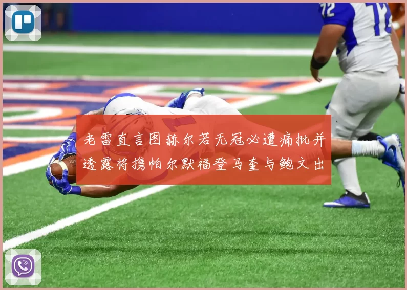 老雷直言图赫尔若无冠必遭痛批并透露将携帕尔默福登马奎与鲍文出战