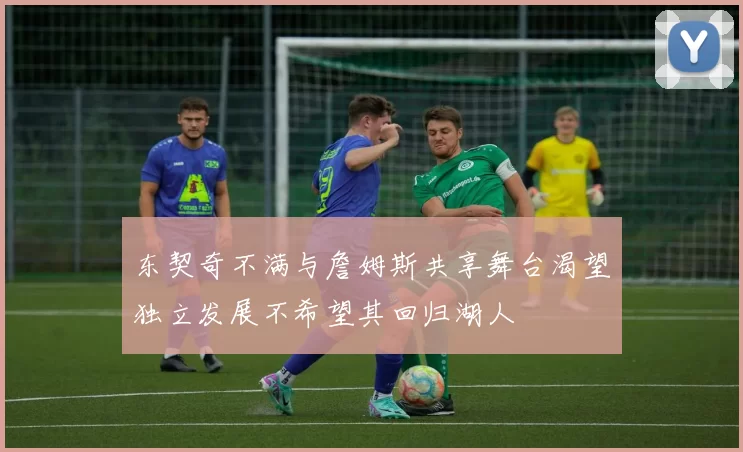 东契奇不满与詹姆斯共享舞台渴望独立发展不希望其回归湖人