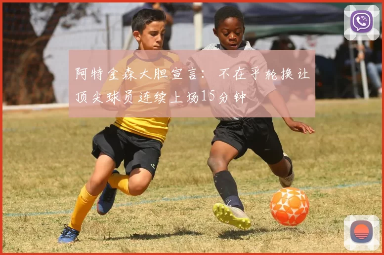 阿特金森大胆宣言：不在乎轮换让顶尖球员连续上场15分钟