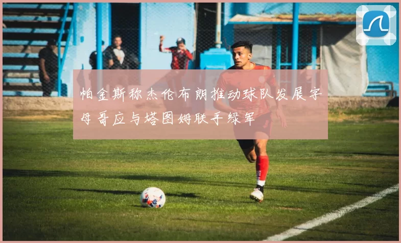 帕金斯称杰伦布朗推动球队发展字母哥应与塔图姆联手绿军