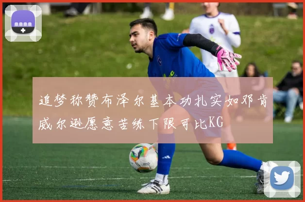 追梦称赞布泽尔基本功扎实如邓肯威尔逊愿意苦练下限可比KG