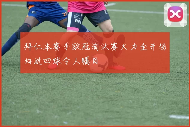 拜仁本赛季欧冠淘汰赛火力全开场均进四球令人瞩目