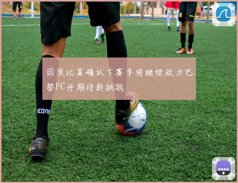 因莫比莱确认下赛季将继续效力巴黎FC并期待新挑战