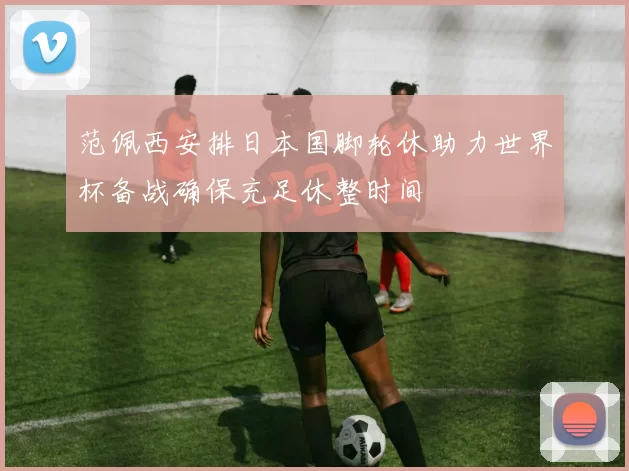 范佩西安排日本国脚轮休助力世界杯备战确保充足休整时间