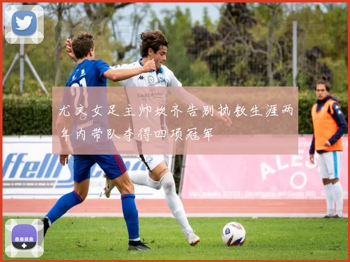 尤文女足主帅坎齐告别执教生涯两年内带队夺得四项冠军