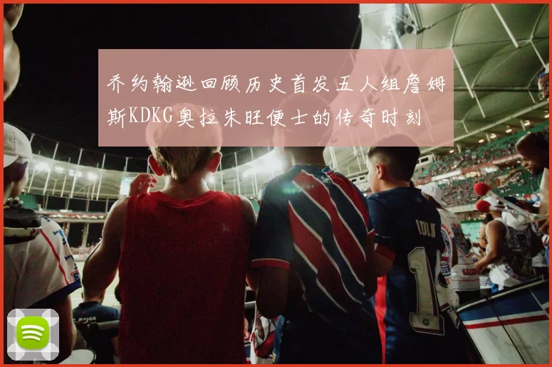 乔约翰逊回顾历史首发五人组詹姆斯KDKG奥拉朱旺便士的传奇时刻