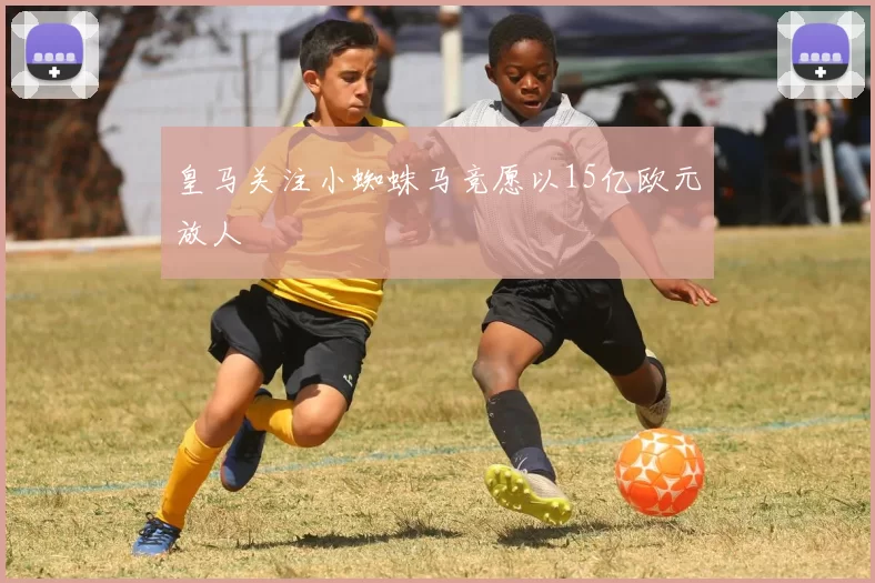 皇马关注小蜘蛛马竞愿以15亿欧元放人