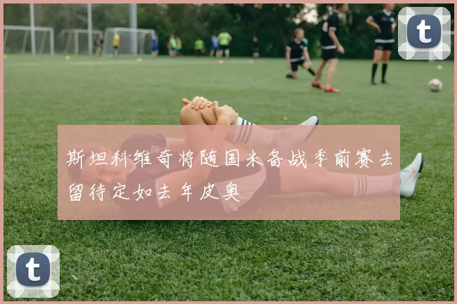 斯坦科维奇将随国米备战季前赛去留待定如去年皮奥