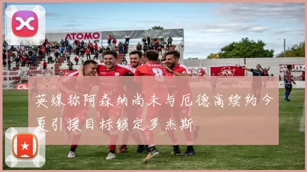 英媒称阿森纳尚未与厄德高续约今夏引援目标锁定罗杰斯