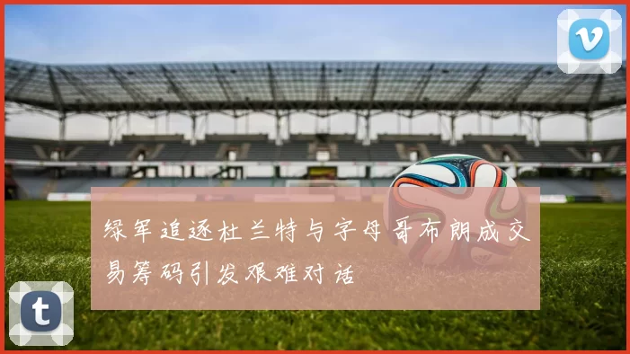 绿军追逐杜兰特与字母哥布朗成交易筹码引发艰难对话