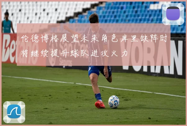 伦德博格展望未来角色库里缺阵时将继续提升球队进攻火力