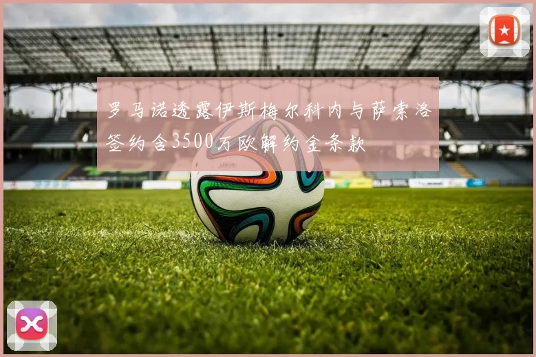 罗马诺透露伊斯梅尔科内与萨索洛签约含3500万欧解约金条款