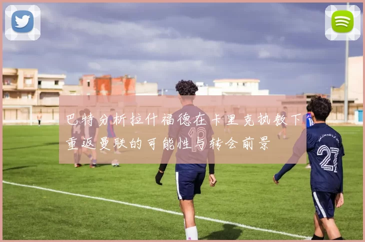 巴特分析拉什福德在卡里克执教下重返曼联的可能性与转会前景