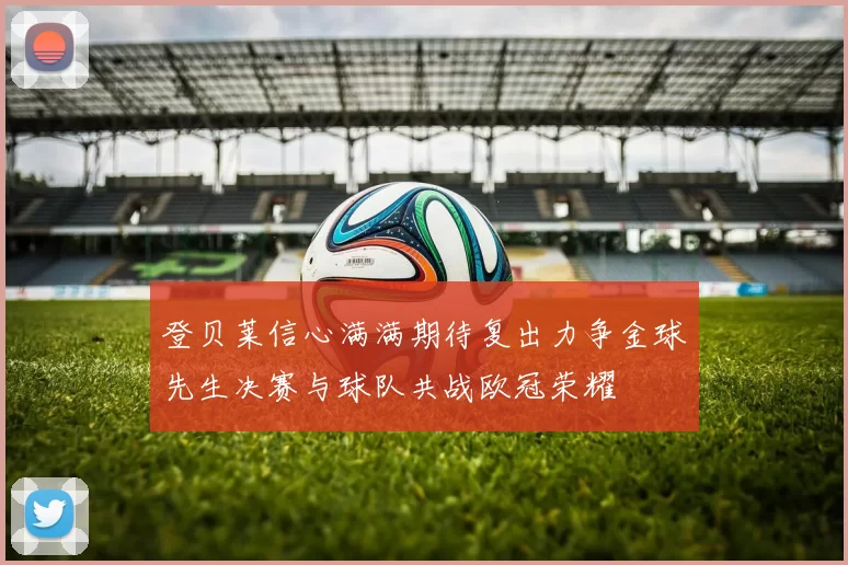 登贝莱信心满满期待复出力争金球先生决赛与球队共战欧冠荣耀