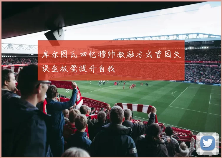 库尔图瓦回忆穆帅激励方式曾因失误坐板凳提升自我