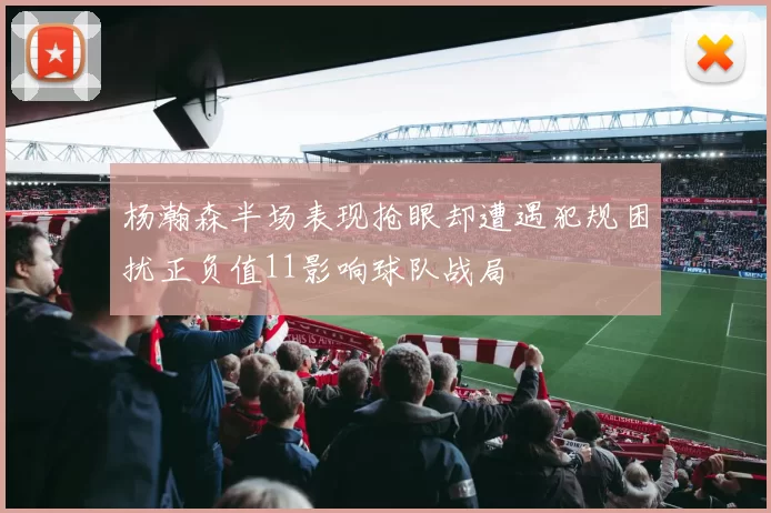 杨瀚森半场表现抢眼却遭遇犯规困扰正负值11影响球队战局