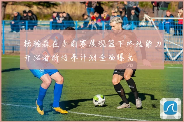 杨瀚森在季前赛展现篮下终结能力开拓者新培养计划全面曝光